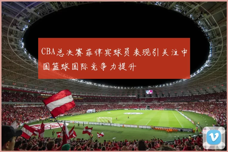 CBA总决赛菲律宾球员表现引关注中国篮球国际竞争力提升