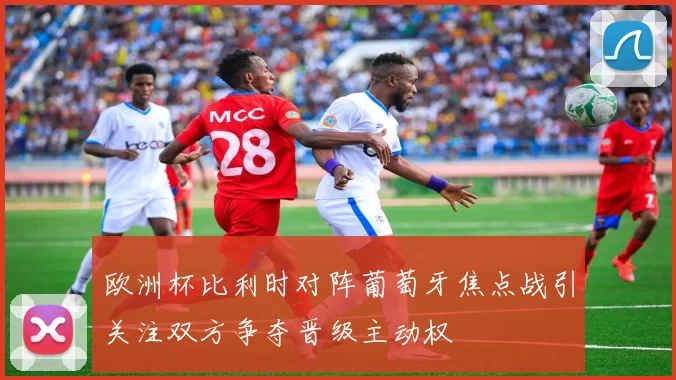 欧洲杯比利时对阵葡萄牙焦点战引关注双方争夺晋级主动权