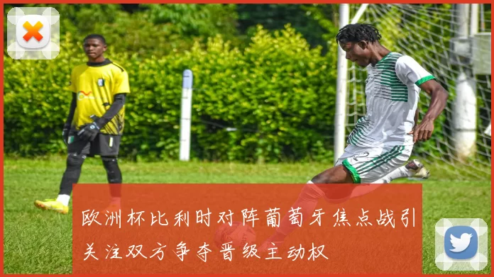 欧洲杯比利时对阵葡萄牙焦点战引关注双方争夺晋级主动权