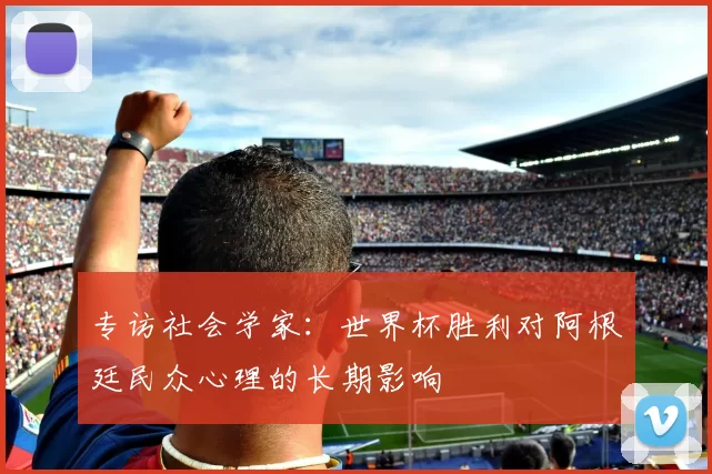 专访社会学家:世界杯胜利对阿根廷民众心理的长期影响