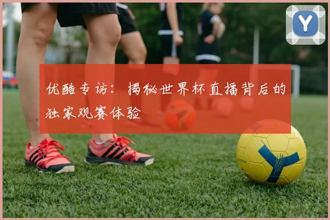 优酷专访:揭秘世界杯直播背后的独家观赛体验