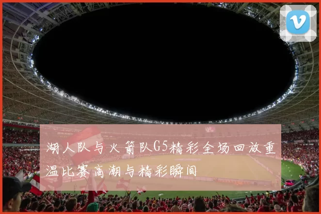湖人队与火箭队G5精彩全场回放重温比赛高潮与精彩瞬间
