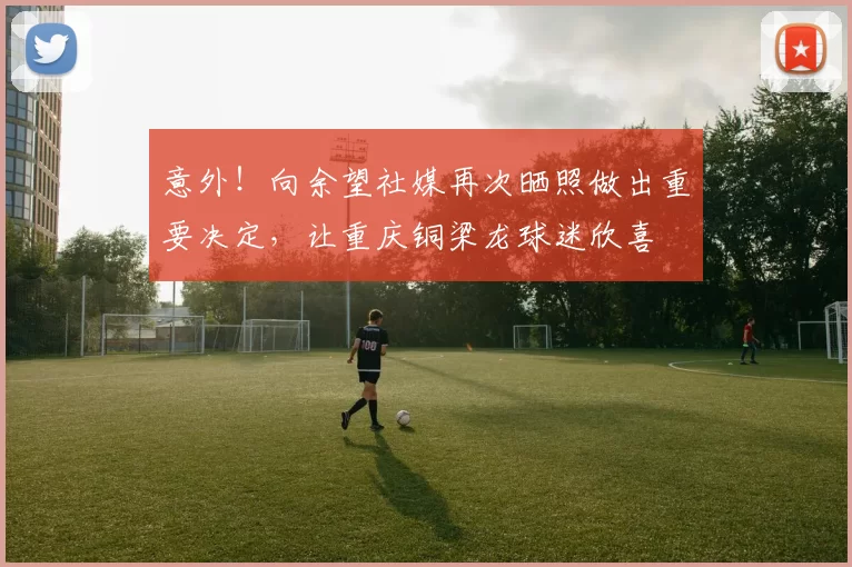 意外!向余望社媒再次晒照做出重要决定,让重庆铜梁龙球迷欣喜