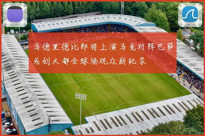 马德里德比即将上演马竞对阵巴萨或创大都会球场观众新纪录